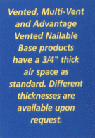 Vented, Multi-Vent and Advantage Vented Nailable Base products have a 3/4" thick air space as standard. Different thicknesses are available upon request.